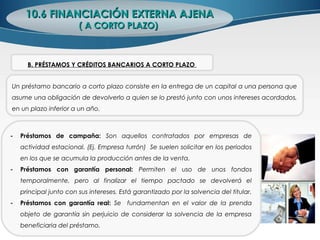 10.6 FINANCIACIÓN EXTERNA AJENA10.6 FINANCIACIÓN EXTERNA AJENA
( A CORTO PLAZO)( A CORTO PLAZO)
Un préstamo bancario a corto plazo consiste en la entrega de un capital a una persona que
asume una obligación de devolverlo a quien se lo prestó junto con unos intereses acordados,
en un plazo inferior a un año.
B. PRÉSTAMOS Y CRÉDITOS BANCARIOS A CORTO PLAZO
- Préstamos de campaña: Son aquellos contratados por empresas de
actividad estacional. (Ej. Empresa turrón) Se suelen solicitar en los periodos
en los que se acumula la producción antes de la venta.
- Préstamos con garantía personal: Permiten el uso de unos fondos
temporalmente, pero al finalizar el tiempo pactado se devolverá el
principal junto con sus intereses. Está garantizado por la solvencia del titular.
- Préstamos con garantía real: Se fundamentan en el valor de la prenda
objeto de garantía sin perjuicio de considerar la solvencia de la empresa
beneficiaria del préstamo.
 