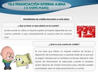 10.6 FINANCIACIÓN EXTERNA AJENA10.6 FINANCIACIÓN EXTERNA AJENA
( A CORTO PLAZO)( A CORTO PLAZO)
¿ Qué es tener un descubierto en la cuenta?
Se da cuando se utiliza un importe superior al importe disponible de una
cuenta corriente, lo que coloquialmente se conoce estar en números
rojos.
¿ Qué es una cuenta de crédito?
Es una línea que ofrece un importe máximo de fondos a
disposición de la empresa por un periodo dado de la que solo
se pagan intereses por la cantidad y el tiempo dispuesto. Esta
fuente de financiación es adecuada cuando la empresa
quiere disponer de medios financieros para atender posibles
necesidades, pero no sabe exactamente su cuantía.
Modalidades de créditos bancarios a corto plazo:
 
