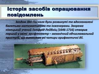 Згодом ідеї Паскаля були розвинуті та вдосконалені
багатьма математиками та інженерами. Зокрема
німецький учений Готфрід Лейбніц (1646-1716) створив
перший у світі арифмометр – механічний обчислювальний
пристрій, що виконував усі чотири арифметичні дії.
 