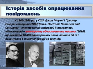 У 1943-1946 рр. у США Джон Моучлі і Преспер
Еккерт створили ENIAC (англ. Electronic Numerical and
Calculator – електронний цифровий інтегратор і
обчислювач) – електронну обчислювальну машину (ЕОМ),
що містила 18 000 електронних ламп, важила 30 т і
виконувала 5 тисяч операцій за секунду.
 