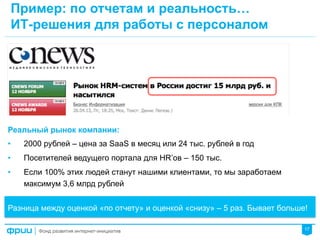 17
Пример: по отчетам и реальность…
ИТ-решения для работы с персоналом
Реальный рынок компании:
•  2000 рублей – цена за SaaS в месяц или 24 тыс. рублей в год
•  Посетителей ведущего портала для HR’ов – 150 тыс.
•  Если 100% этих людей станут нашими клиентами, то мы заработаем
максимум 3,6 млрд рублей
Разница между оценкой «по отчету» и оценкой «снизу» – 5 раз. Бывает больше!
 