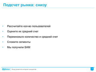 18
Подсчет рынка: снизу
•  Рассчитайте кол-во пользователей
•  Оцените их средний счет
•  Перемножьте количество и средний счет
•  Сложите сегменты
•  Мы получили SAM
 