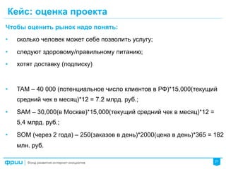 21
Кейс: оценка проекта
Чтобы оценить рынок надо понять:
•  сколько человек может себе позволить услугу;
•  следуют здоровому/правильному питанию;
•  хотят доставку (подписку)
•  TAM – 40 000 (потенциальное число клиентов в РФ)*15,000(текущий
средний чек в месяц)*12 = 7.2 млрд. руб.;
•  SAM – 30,000(в Москве)*15,000(текущий средний чек в месяц)*12 =
5,4 млрд. руб.;
•  SOM (через 2 года) – 250(заказов в день)*2000(цена в день)*365 = 182
млн. руб.
 