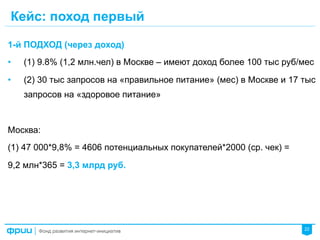 22
Кейс: поход первый
1-й ПОДХОД (через доход)
•  (1) 9.8% (1,2 млн.чел) в Москве – имеют доход более 100 тыс руб/мес
•  (2) 30 тыс запросов на «правильное питание» (мес) в Москве и 17 тыс
запросов на «здоровое питание»
Москва:
(1) 47 000*9,8% = 4606 потенциальных покупателей*2000 (ср. чек) =
9,2 млн*365 = 3,3 млрд руб.
 
