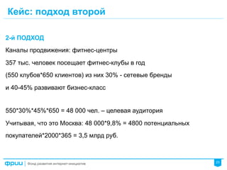 23
Кейс: подход второй
2-й ПОДХОД
Каналы продвижения: фитнес-центры
357 тыс. человек посещает фитнес-клубы в год
(550 клубов*650 клиентов) из них 30% - сетевые бренды
и 40-45% развивают бизнес-класс
550*30%*45%*650 = 48 000 чел. – целевая аудитория
Учитывая, что это Москва: 48 000*9,8% = 4800 потенциальных
покупателей*2000*365 = 3,5 млрд руб.
 