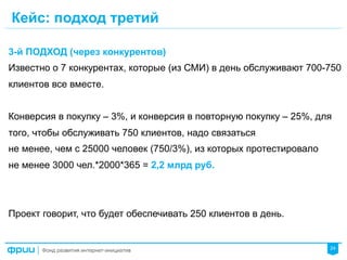 24
Кейс: подход третий
3-й ПОДХОД (через конкурентов)
Известно о 7 конкурентах, которые (из СМИ) в день обслуживают 700-750
клиентов все вместе.
Конверсия в покупку – 3%, и конверсия в повторную покупку – 25%, для
того, чтобы обслуживать 750 клиентов, надо связаться
не менее, чем с 25000 человек (750/3%), из которых протестировало
не менее 3000 чел.*2000*365 = 2,2 млрд руб.
Проект говорит, что будет обеспечивать 250 клиентов в день.
 