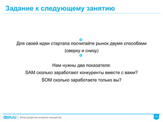 28
Задание к следующему занятию
Для своей идеи стартапа посчитайте рынок двумя способами
(сверху и снизу)
Нам нужны два показателя:
SAM сколько заработают конкуренты вместе с вами?
SOM сколько заработаете только вы?
 