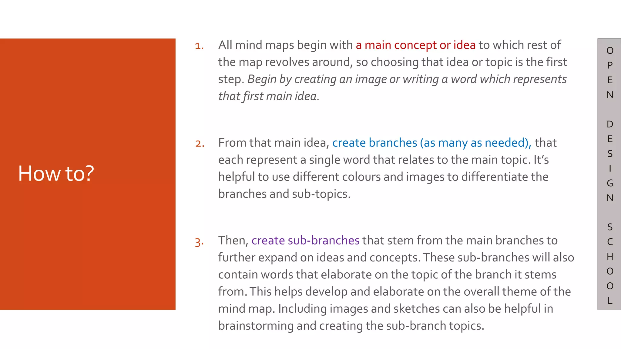How to?
1. All mind maps begin with a main concept or idea to which rest of
the map revolves around, so choosing that idea or topic is the first
step. Begin by creating an image or writing a word which represents
that first main idea.
2. From that main idea, create branches (as many as needed), that
each represent a single word that relates to the main topic. It’s
helpful to use different colours and images to differentiate the
branches and sub-topics.
3. Then, create sub-branches that stem from the main branches to
further expand on ideas and concepts.These sub-branches will also
contain words that elaborate on the topic of the branch it stems
from.This helps develop and elaborate on the overall theme of the
mind map. Including images and sketches can also be helpful in
brainstorming and creating the sub-branch topics.
O
P
E
N
D
E
S
I
G
N
S
C
H
O
O
L
 