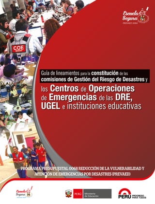 PROGRAMA PRESUPUESTAL 0068 REDUCCIÓN DE LA VULNERABILIDAD Y
ATENCIÓN DE EMERGENCIAS POR DESASTRES (PREVAED)
Perú, país: marítimo, andino, amazónico, con proyección bioceánica y presencia en la Antar
tida
Guía de lineamientos para la constitución de las
comisiones de Gestión del Riesgo de Desastres y
los Centros de Operaciones
de Emergencias de las DRE,
UGEL e instituciones educativas
GuíadelineamientosparalaconstitucióndelascomisionesdeGestióndelRiesgodeDesastresylosCENTROSDEOPERACIONESDEEMERGENCIASdelasDRE,UGELeII.EE.
COE
 