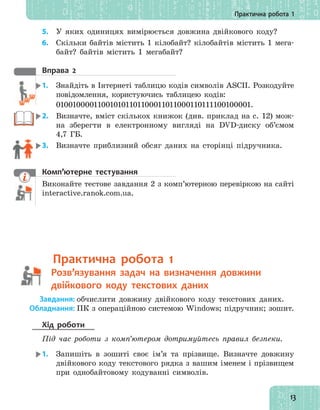 13
Практична робота 1
5. У яких одиницях вимірюється довжина двійкового коду?
6. Скільки байтів містить 1 кілобайт? кілобайтів містить 1 мега-
байт? байтів містить 1 мегабайт?
вправа 2
1. Знайдіть в Інтернеті таблицю кодів символів ASCII. Розкодуйте
повідомлення, користуючись таблицею кодів:
010010000110010101101100011011000110111100100001.
2. Визначте, вміст скількох книжок (див. приклад на с. 12) мож-
на зберегти в електронному вигляді на DVD-диску об’ємом
4,7 ГБ.
3. Визначте приблизний обсяг даних на сторінці підручника.
комп’ютерне тестування
Виконайте тестове завдання 2 з комп’ютерною перевіркою на сайті
interactive.ranok.com.ua.
практична робота 1
Розв’язування задач на визначення довжини
двійкового коду текстових даних
Завдання: обчислити довжину двійкового коду текстових даних.
Обладнання: ПК з операційною системою Windows; підручник; зошит.
Хід роботи
Під час роботи з комп’ютером дотримуйтесь правил безпеки.
1. Запишіть в зошиті своє ім’я та прізвище. Визначте довжину
двійкового коду текстового рядка з вашим іменем і прізвищем
при однобайтовому кодуванні символів.
Виконайте тестове завдання 2 з комп’ютерною перевіркою на сайті
Розв’язування задач на визначення довжини
 
