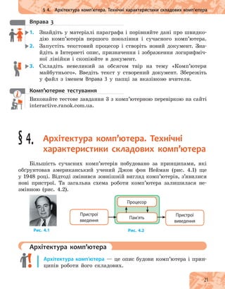 21
§ 4. Архітектура комп’ютера. Технічні характеристики складових комп’ютера
вправа 3
1. Знайдіть у матеріалі параграфа і порівняйте дані про швидко-
дію комп’ютерів першого покоління і сучасного комп’ютера.
2. Запустіть текстовий процесор і створіть новий документ. Зна-
йдіть в Інтернеті опис, призначення і зображення логарифміч-
ної лінійки і скопіюйте в документ.
3. Складіть невеликий за обсягом твір на тему «Комп’ютери
майбутнього». Введіть текст у створений документ. Збережіть
у файл з іменем Вправа 3 у папці за вказівкою вчителя.
комп’ютерне тестування
Виконайте тестове завдання 3 з комп’ютерною перевіркою на сайті
interactive.ranok.com.ua.
§ 4. архітектура комп’ютера. технічні
характеристики складових комп’ютера
Більшість сучасних комп’ютерів побудовано за принципами, які
обґрунтовав американський учений Джон фон Нейман (рис. 4.1) ще
у 1948 році. Відтоді змінився зовнішній вигляд комп’ютерів, з’явилися
нові пристрої. Та загальна схема роботи комп’ютера залишилася не-
змінною (рис. 4.2).
Рис. 4.2Рис. 4.1
Пристрої
введення
Пристрої
виведення
Пам’ять
Процесор
архітектура комп’ютера
Архітектура комп’ютера — це опис будови комп’ютера і прин-
ципів роботи його складових.
Виконайте тестове завдання 3 з комп’ютерною перевіркою на сайті
 