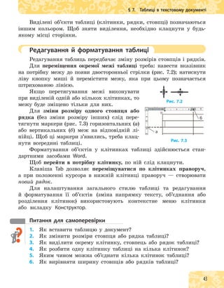 43
§ 7. Таблиці в текстовому документі
Виділені об’єкти таблиці (клітинки, рядки, стовпці) позначаються
іншим кольором. Щоб зняти виділення, необхідно клацнути у будь-
якому місці сторінки.
Редагування й форматування таблиці
Редагування таблиць передбачає зміну розмірів стовпців і рядків.
Для переміщення окремої межі таблиці треба: навести вказівник
на потрібну межу до появи двосторонньої стрілки (рис. 7.2); натиснути
ліву кнопку миші й перемістити межу, яка при цьому позначається
штрихованою лінією.
Якщо перетягування межі виконувати
при виділеній одній або кількох клітинках, то
межу буде зміщено тільки для них.
Для зміни розміру одного стовпця або
рядка (без зміни розміру інших) слід пере-
тягнути маркери (рис. 7.3) горизонтальних (а)
або вертикальних (б) меж на відповідній лі-
нійці. Щоб ці маркери з’явились, треба клац-
нути всередині таблиці.
Форматування об’єктів у клітинках таблиці здійснюється стан-
дартними засобами Word.
Щоб перейти в потрібну клітинку, по ній слід клацнути.
Клавіша Tab дозволяє переміщуватися по клітинках праворуч,
а при положенні курсора в нижній клітинці праворуч — створювати
новий рядок.
Для налаштування загального стилю таблиці та редагування
й форматування її об’єктів (зміна напрямку тексту, об’єднання або
розділення клітинок) використовують контекстне меню клітинки
або вкладку Конструктор.
питання для самоперевірки
1. Як вставити таблицю у документ?
2. Як змінити розміри стовпця або рядка таблиці?
3. Як виділити окрему клітинку, стовпець або рядок таблиці?
4. Як розбити одну клітинку таблиці на кілька клітинок?
5. Яким чином можна об’єднати кілька клітинок таблиці?
6. Як вирівняти ширину стовпців або рядків таблиці?
Рис. 7.2
Рис. 7.3
б
а
 