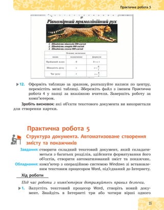 55
Практична робота 5
Основні величини
назва позначення формула
Пройдений шлях S S v t S v t v
S
t
t
S
v
= ⋅ = =
Швидкість руху v S v t S v t v
S
t
t
S
v
= ⋅ = =
Час руху tS v t S v t v
S
t
t
S
v
= ⋅ = =
12. Оформіть таблицю за зразком, розташуйте написи по центру,
перемістіть межі таблиці. Збережіть файл з іменем Практична
робота 4 у папці за вказівкою вчителя. Завершіть роботу за
комп’ютером.
Зробіть висновок: які об’єкти текстового документа ви використали
для створення картки.
практична робота 5
структура документа. автоматизоване створення
змісту та покажчиків
Завдання: створити складний текстовий документ, який складати-
меться з багатьох розділів, здійснити форматування його
об’єктів, створити автоматизований зміст та покажчик.
Обладнання: комп’ютер з операційною системою Windows зі встановле-
ним текстовим процесором Word, під’єднаний до Інтернету.
Хід роботи
Під час роботи з комп’ютером дотримуйтесь правил безпеки.
1. Запустіть текстовий процесор Word, створіть новий доку-
мент. Знайдіть в Інтернеті три або чотири вірші одного
 