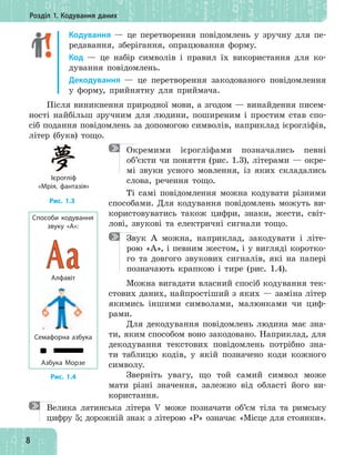 8
Розділ 1. Кодування даних
Кодування — це перетворення повідомлень у зручну для пе-
редавання, зберігання, опрацювання форму.
Код — це набір символів і правил їх використання для ко-
дування повідомлень.
Декодування — це перетворення закодованого повідомлення
у форму, прийнятну для приймача.
Після виникнення природної мови, а згодом — винайдення писем-
ності найбільш зручним для людини, поширеним і простим став спо-
сіб подання повідомлень за допомогою символів, наприклад ієрогліфів,
літер (букв) тощо.
Окремими ієрогліфами позначались певні
об’єкти чи поняття (рис. 1.3), літерами — окре-
мі звуки усного мовлення, із яких складались
слова, речення тощо.
Ті самі повідомлення можна кодувати різними
способами. Для кодування повідомлень можуть ви-
користовуватись також цифри, знаки, жести, світ-
лові, звукові та електричні сигнали тощо.
Звук А можна, наприклад, закодувати і літе-
рою «А», і певним жестом, і у вигляді коротко-
го та довгого звукових сигналів, які на папері
позначають крапкою і тире (рис. 1.4).
Можна вигадати власний спосіб кодування тек-
стових даних, найпростіший з яких — заміна літер
якимись іншими символами, малюнками чи циф-
рами.
Для декодування повідомлень людина має зна-
ти, яким способом воно закодовано. Наприклад, для
декодування текстових повідомлень потрібно зна-
ти таблицю кодів, у якій позначено коди кожного
символу.
Зверніть увагу, що той самий символ може
мати різні значення, залежно від області його ви-
користання.
Велика латинська літера V може позначати об’єм тіла та римську
цифру 5; дорожній знак з літерою «Р» означає «Місце для стоянки».
Рис. 1.3
Ієрогліф
«Мрія, фантазія»
Алфавіт
Способи кодування
звуку «А»:
Семафорна азбука
Азбука Морзе
Рис. 1.4
 