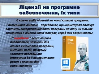 Є кілька видів ліцензій на комп'ютерні програми:
Комерційна ліцензія – передбачає, що користувач оплачує
вартість використання даної програми на одну чи кількох
зазначених в ліцензії комп'ютерах, серед них розрізняють:
o“ коробкові ” версії ліцензії
продаються, зазвичай для
одного екземпляра програми,
містить носій, на якому
записана програм та
інструкція до її використання
разом з ключем для
встановлення;
 