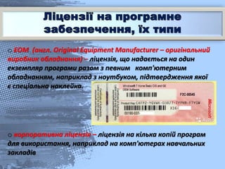 o ЕОМ (англ. Original Equipment Manufacturer – оригінальний
виробник обладнання) – ліцензія, що надається на один
екземпляр програми разом з певним комп'ютерним
обладнанням, наприклад з ноутбуком, підтвердження якої
є спеціальна наклейка.
o корпоративна ліцензія – ліцензія на кілька копій програм
для використання, наприклад на комп'ютерах навчальних
закладів
 