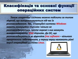 Також операційні системи можна поділити за типом
ліцензії, що використовуються під час їх
розповсюдження. Так, операційні системи Windows
мають комерційну ліцензію і вільно не
розповсюджуються, проте окремі з них можуть
використовувати trial-ліцензію. До ОС, що
розповсюджуються за ліцензією free software – вільного
програмного забезпечення, у першу чергу належать різні
версії операційної системи Linux.
 