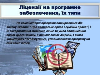 На комп'ютерні програми поширюється дія
Закону України “ Про авторське право і суміжні права ”, і
їх використання можливе лише за умов дотримання
вимог цього закону, а також вимог ліцензії, з якого
користувач погоджується, установлюючи програму на
свій комп'ютер.
 