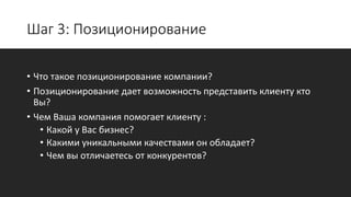 Шаг 3: Позиционирование
• Что такое позиционирование компании?
• Позиционирование дает возможность представить клиенту кто
Вы?
• Чем Ваша компания помогает клиенту :
• Какой у Вас бизнес?
• Какими уникальными качествами он обладает?
• Чем вы отличаетесь от конкурентов?
 