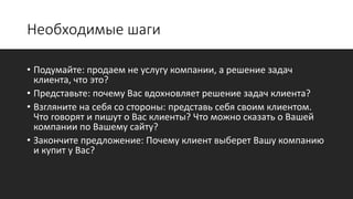 Необходимые шаги
• Подумайте: продаем не услугу компании, а решение задач
клиента, что это?
• Представьте: почему Вас вдохновляет решение задач клиента?
• Взгляните на себя со стороны: представь себя своим клиентом.
Что говорят и пишут о Вас клиенты? Что можно сказать о Вашей
компании по Вашему сайту?
• Закончите предложение: Почему клиент выберет Вашу компанию
и купит у Вас?
 