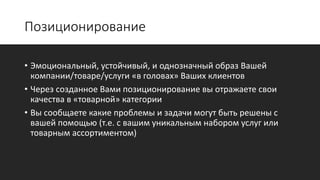 Позиционирование
• Эмоциональный, устойчивый, и однозначный образ Вашей
компании/товаре/услуги «в головах» Ваших клиентов
• Через созданное Вами позиционирование вы отражаете свои
качества в «товарной» категории
• Вы сообщаете какие проблемы и задачи могут быть решены с
вашей помощью (т.е. с вашим уникальным набором услуг или
товарным ассортиментом)
 
