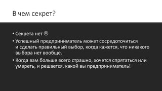 В чем секрет?
• Секрета нет 
• Успешный предприниматель может сосредоточиться
и сделать правильный выбор, когда кажется, что никакого
выбора нет вообще.
• Когда вам больше всего страшно, хочется спрятаться или
умереть, и решается, какой вы предприниматель!
 