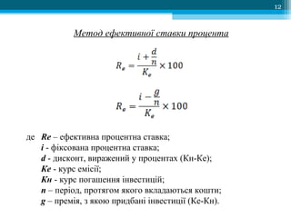 12
Метод ефективної ставки процента
де Re – ефективна процентна ставка;
і - фіксована процентна ставка;
d - дисконт, виражений у процентах (Кн-Ке);
Ке - курс емісії;
Кн - курс погашення інвестицій;
n – період, протягом якого вкладаються кошти;
g – премія, з якою придбані інвестиції (Ке-Кн).
 