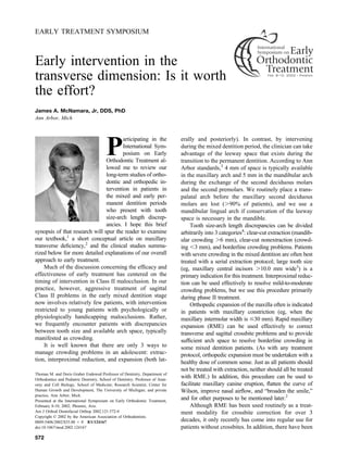 EARLY TREATMENT SYMPOSIUM
Early intervention in the
transverse dimension: Is it worth
the effort?
James A. McNamara, Jr, DDS, PhD
Ann Arbor, Mich
P
articipating in the
International Sym-
posium on Early
Orthodontic Treatment al-
lowed me to review our
long-term studies of ortho-
dontic and orthopedic in-
tervention in patients in
the mixed and early per-
manent dentition periods
who present with tooth
size-arch length discrep-
ancies. I hope this brief
synopsis of that research will spur the reader to examine
our textbook,1
a short conceptual article on maxillary
transverse deﬁciency,2
and the clinical studies summa-
rized below for more detailed explanations of our overall
approach to early treatment.
Much of the discussion concerning the efﬁcacy and
effectiveness of early treatment has centered on the
timing of intervention in Class II malocclusion. In our
practice, however, aggressive treatment of sagittal
Class II problems in the early mixed dentition stage
now involves relatively few patients, with intervention
restricted to young patients with psychologically or
physiologically handicapping malocclusions. Rather,
we frequently encounter patients with discrepancies
between tooth size and available arch space, typically
manifested as crowding.
It is well known that there are only 3 ways to
manage crowding problems in an adolescent: extrac-
tion, interproximal reduction, and expansion (both lat-
erally and posteriorly). In contrast, by intervening
during the mixed dentition period, the clinician can take
advantage of the leeway space that exists during the
transition to the permanent dentition. According to Ann
Arbor standards,3
4 mm of space is typically available
in the maxillary arch and 5 mm in the mandibular arch
during the exchange of the second deciduous molars
and the second premolars. We routinely place a trans-
palatal arch before the maxillary second deciduous
molars are lost (Ͼ90% of patients), and we use a
mandibular lingual arch if conservation of the leeway
space is necessary in the mandible.
Tooth size-arch length discrepancies can be divided
arbitrarily into 3 categories4
: clear-cut extraction (mandib-
ular crowding Ͼ6 mm), clear-cut nonextraction (crowd-
ing Ͻ3 mm), and borderline crowding problems. Patients
with severe crowding in the mixed dentition are often best
treated with a serial extraction protocol; large tooth size
(eg, maxillary central incisors Ͼ10.0 mm wide3
) is a
primary indication for this treatment. Interproximal reduc-
tion can be used effectively to resolve mild-to-moderate
crowding problems, but we use this procedure primarily
during phase II treatment.
Orthopedic expansion of the maxilla often is indicated
in patients with maxillary constriction (eg, when the
maxillary intermolar width is Յ30 mm). Rapid maxillary
expansion (RME) can be used effectively to correct
transverse and sagittal crossbite problems and to provide
sufﬁcient arch space to resolve borderline crowding in
some mixed dentition patients. (As with any treatment
protocol, orthopedic expansion must be undertaken with a
healthy dose of common sense. Just as all patients should
not be treated with extraction, neither should all be treated
with RME.) In addition, this procedure can be used to
facilitate maxillary canine eruption, ﬂatten the curve of
Wilson, improve nasal airﬂow, and “broaden the smile,”
and for other purposes to be mentioned later.2
Although RME has been used routinely as a treat-
ment modality for crossbite correction for over 3
decades, it only recently has come into regular use for
patients without crossbites. In addition, there have been
Thomas M. and Doris Graber Endowed Professor of Dentistry, Department of
Orthodontics and Pediatric Dentistry, School of Dentistry; Professor of Anat-
omy and Cell Biology, School of Medicine; Research Scientist, Center for
Human Growth and Development, The University of Michigan; and private
practice, Ann Arbor, Mich.
Presented at the International Symposium on Early Orthodontic Treatment,
February 8-10, 2002; Phoenix, Ariz.
Am J Orthod Dentofacial Orthop 2002;121:572-4
Copyright © 2002 by the American Association of Orthodontists.
0889-5406/2002/$35.00 ϩ 0 8/1/124167
doi:10.1067/mod.2002.124167
572
 