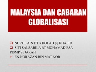  NURULAIN BT KHOLAD @ KHALID
 SITI SALSABILA BT MOHAMAD ESA
PISMP SEJARAH
 EN.NORAZAN BIN MAT NOR
MALAYSIA DAN CABARAN
GLOBALISASI
 