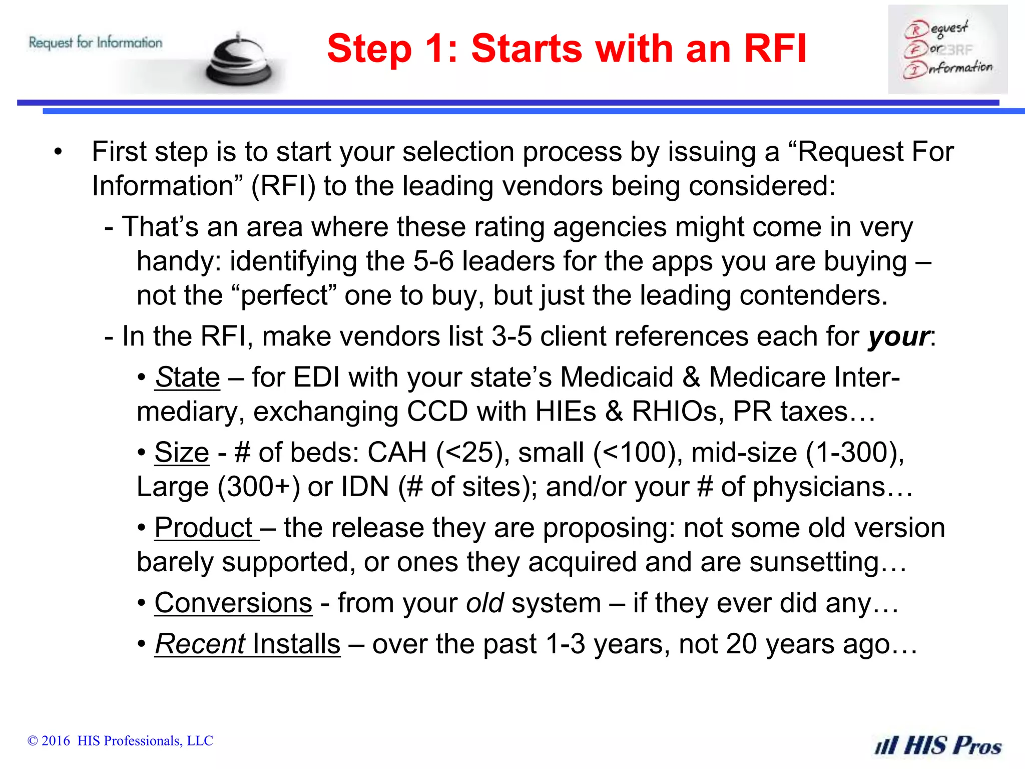 © 2016 HIS Professionals, LLC
Step 1: Starts with an RFI
• First step is to start your selection process by issuing a “Request For
Information” (RFI) to the leading vendors being considered:
- That’s an area where these rating agencies might come in very
handy: identifying the 5-6 leaders for the apps you are buying –
not the “perfect” one to buy, but just the leading contenders.
- In the RFI, make vendors list 3-5 client references each for your:
• State – for EDI with your state’s Medicaid & Medicare Inter-
mediary, exchanging CCD with HIEs & RHIOs, PR taxes…
• Size - # of beds: CAH (<25), small (<100), mid-size (1-300),
Large (300+) or IDN (# of sites); and/or your # of physicians…
• Product – the release they are proposing: not some old version
barely supported, or ones they acquired and are sunsetting…
• Conversions - from your old system – if they ever did any…
• Recent Installs – over the past 1-3 years, not 20 years ago…
 