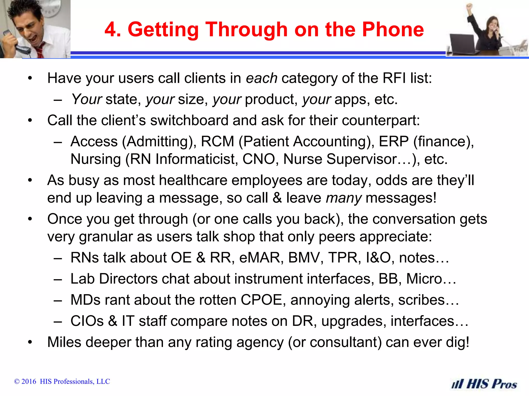 © 2016 HIS Professionals, LLC
4. Getting Through on the Phone
• Have your users call clients in each category of the RFI list:
– Your state, your size, your product, your apps, etc.
• Call the client’s switchboard and ask for their counterpart:
– Access (Admitting), RCM (Patient Accounting), ERP (finance),
Nursing (RN Informaticist, CNO, Nurse Supervisor…), etc.
• As busy as most healthcare employees are today, odds are they’ll
end up leaving a message, so call & leave many messages!
• Once you get through (or one calls you back), the conversation gets
very granular as users talk shop that only peers appreciate:
– RNs talk about OE & RR, eMAR, BMV, TPR, I&O, notes…
– Lab Directors chat about instrument interfaces, BB, Micro…
– MDs rant about the rotten CPOE, annoying alerts, scribes…
– CIOs & IT staff compare notes on DR, upgrades, interfaces…
• Miles deeper than any rating agency (or consultant) can ever dig!
 