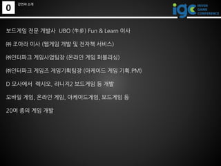 0
강연자 소개
보드게임 전문 개발사 UBO (牛步) Fun & Learn 이사
㈜ 조아라 이사 (웹게임 개발 및 전자책 서비스)
㈜인터파크 게임사업팀장 (온라인 게임 퍼블리싱)
㈜인터파크 게임즈 게임기획팀장 (아케이드...