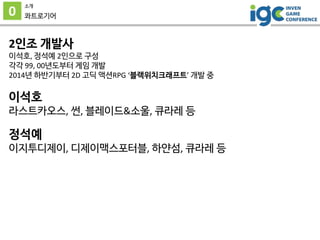 0
소개
콰트로기어
2인조 개발사
이석호, 정석예 2인으로 구성
각각 99, 00년도부터 게임 개발
2014년 하반기부터 2D 고딕 액션RPG ‘블랙위치크래프트’ 개발 중
이석호
라스트카오스, 썬, 블레이드&소울, 큐라...