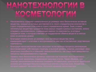  Нанокомплесы содержат измельченные до размера нано биологически активные
вещества, каждый из которых доставляется в строго определенном количестве в
строго определенные слои кожи в строго определенное время. Зная, в каких
питательных веществах нуждается кожа разных людей в разных состояниях, можно
создавать нанокомплексы, содержащие именно те компоненты, в которых
нуждается кожа, и которые отвечают за поддержание обмена веществ в клетках
кожи на должном уровне.
 Благодаря измельчению до размера нано активные вещества легче
взаимодействуют с клетками и воспринимаются ими как естественные, родственные
компоненты.
 Благодаря нанокомплексам кожа запускает естественные процессы регенерации,
восстанавливает собственную структуру и высокий уровень энергии, усиливает свои
защитные способности и повышает жизнеспособность, как следствие замедляются
процессы преждевременного старения.
 Уровень нано биологически активных компонентов позволяет восстанавливать
самые тонкие механизмы поддержания здоровья клетки. Таким образом, при
помощи нанокомплексов возможно создавать оптимальные, практически идеальные
условия для жизнедеятельности различных клеток и структур кожи. Косметика,
которая содержит нанокомплексы, получила название нанокосметика.
 