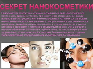 Нанокосметика доносит все полезные ингредиенты в виде нано комплексов
прямо в цель. Двойные липосомы проникают через эпидермальный барьер,
активно влияя на процессы клеточного метаболизма. Активной составляющей
нанокосметики являются микроэлементы, которые являются родственными для
нашей кожи, каждый из которых доставляется в нужном количестве в нужные
слои кожи в свое время и комплексно воздействуют на кожу. Они участвуют в
процессе обновления клеток самых глубоких слоев, не только возвращая коже
здоровый вид, но наполняя силой и энергией. Без нанокомплексов создание
такой эффективной профессиональной косметики было бы невозможно.
 