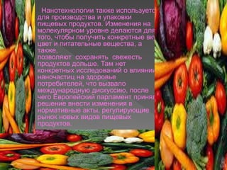  Нанотехнологии также используется
для производства и упаковки
пищевых продуктов. Изменения на
молекулярном уровне делаются для
того, чтобы получить конкретные вкус,
цвет и питательные вещества, а
также,
позволяют сохранять свежесть
продуктов дольше. Там нет
конкретных исследований о влиянии
наночастиц на здоровье
потребителей, что вызвало
международную дискуссию, после
чего Европейский парламент принял
решение внести изменения в
нормативные акты, регулирующие
рынок новых видов пищевых
продуктов.
 