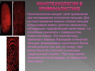 Нанотехнологии находят своё применение
при исследовании отпечатков пальцев. Для
контрастирования жирных следов пальцев
использовали взвесь золотых наночастиц,
обладающих гидрофобными свойствами, т.е.
способных прилипать к поверхностям,
покрытым жиром. Эти наночастицы,
прилипая к жирным бороздкам отпечатков
пальцев, формировали значительно более
четкий рисунок (см. рис. 22 снизу), чем
можно было бы получить с помощью
традиционной техники . При этом время,
затраченное на процедуру, не превышало
трех минут.
 