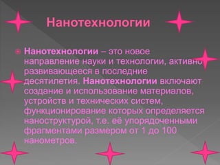  Нанотехнологии – это новое
направление науки и технологии, активно
развивающееся в последние
десятилетия. Нанотехнологии включают
создание и использование материалов,
устройств и технических систем,
функционирование которых определяется
наноструктурой, т.е. её упорядоченными
фрагментами размером от 1 до 100
нанометров.
 