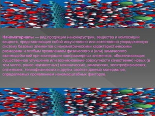 Наноматериалы — вид продукции наноиндустрии, вещества и композиции
веществ, представляющие собой искусственно или естественно упорядоченную
систему базовых элементов с нанометрическими характеристическими
размерами и особым проявлением физического и (или) химического
взаимодействий при кооперации наноразмерных элементов, обеспечивающих
существенное улучшение или возникновение совокупности качественно новых (в
том числе, ранее неизвестных) механических, химических, электрофизических,
оптических, теплофизических и других свойств данных материалов,
определяемых проявлением наномасштабных факторов.
 