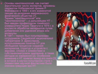  Основы нанотехнологий, как считает
значительное число экспертов, заложены
лауреатом Нобелевской премии Р.
Фейнманом в 1959 г. в его знаменитой
лекции на заседании американского
физического общества [1].
Термин "нанотехнология" или
"нанотехнологии" – в дальнейшем НТ –
был введен профессором токийского
университета Норио Танигучи в 1974 г. в
контексте обработки материалов путем
добавления или удаления атома или
молекулы.
В 1981 г. термин был популяризован
сотрудником Сандийской национальной
лаборатории Э. Дрекслером,
использовавшим понятие НТ для
обобщения процессов создания
материалов, структур и устройств с
зернами, слоями и элементами в
субстананометровом диапазоне, а также
методов их измерения [2]. Особенное
внимание к НТ привлек выход его книги [3],
в которой в научно-популярном стиле с
элементами научной фантастики была
описана грядущая эра НТ.
 