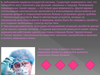 6. Заболевания сердечно-сосудистой системы. Существует возможность того, что
нанороботы могут выполнять ряд функций, связанных с сердцем. Регенерация
поврежденных тканей сердца — это только одна возможность. Другой вариант
использования нанотехнологий заключается в использовании наноустройств для
очищения артерий от атеросклеротических бляшек и устранения других проблем.
7. Имплантация устройств. Вместо имплантации устройств, которые на
сегодняшний день используются в медицине, можно было бы направить наноботы
для создания необходимых структур внутри тела.
8. Виртуальная реальность. Благодаря использованию инъекций наноботов врачам
легче изучить оганизм человека. Создание виртуальной реальности может помочь
медицинским работникам сделать некоторые операции более "реалистичным
9. Генная терапия. Нанотехнологии позволяют проникать нанороботам в организм
и вносить изменения в геном.
.
Благодаря этому возможно произвести
коррекцию генома и в результате вылечить
различные генные болезни
 