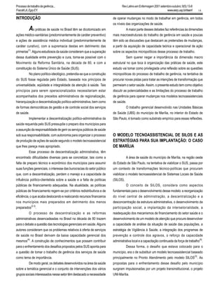 14
INTRODUÇÃO
As práticas de saúde no Brasil têm se dicotomizado em
ações médico-sanitárias (predominantemente de caráter preventivo)
e ações de assistência médica individual (predominantemente de
caráter curativo), com a supremacia destas em detrimento das
primeiras(1)
. Alguns estudiosos da saúde consideram que a superação
dessa dualidade entre prevenção e cura, torna-se possível com o
Movimento da Reforma Sanitária, na década de 80, e com a
constituição do Sistema Único de Saúde (SUS).
No plano político-ideológico, pretendia-se que a construção
do SUS fosse regulada pelo Estado, baseada nos princípios de
universalidade, eqüidade e integralidade da atenção à saúde. Tais
princípios para serem operacionalizados necessitariam estar
acompanhados dos preceitos administrativos de regionalização,
hierarquização e descentralização político-administrativa, bem como
de formas democráticas de gestão e de controle social dos serviços
de saúde.
Implementar a descentralização político-administrativa da
saúde requerida pelo SUS pressupõe o preparo dos municípios para
aassunçãodaresponsabilidadedegerirosserviçospúblicosdesaúde
sob sua responsabilidade, com autonomia para organizar o processo
de produção de ações de saúde segundo o modelo tecnoassistencial
que lhes pareça mais apropriado.
Esse processo de descentralização administrativa, têm
encontrado dificuldades diversas para se concretizar, tais como a
falta de preparo técnico e econômico dos municípios para assumir
suas funções gerenciais, o interesse das burocracias do setor público
que, com a descentralização, perdem o manejo e a capacidade de
influência político-clientelista sobre a saúde e a falta de políticas
públicas de financiamento adequadas. Na atualidade, as políticas
públicas de financiamento regem-se por critérios redistributivos e de
eficiência, o que acaba deslocando e realocando recursos financeiros
nos municípios mais preparados em detrimento dos menos
preparados
(2-3)
.
O processo de descentralização e as reformas
administrativas desencadeadas no Brasil na década de 80 trazem
para o debate a questão das tecnologias gerenciais em saúde. Alguns
autores consideram que os problemas relativos à oferta de serviços
de saúde no Brasil derivam da baixa capacidade gerencial dos
mesmos
(4)
. A construção de conhecimentos que possam contribuir
para o enfrentamento dos desafios propostos pelos SUS aponta para
a questão de tomar o trabalho de gerência dos serviços de saúde
como tema de importância.
De modo geral, os debates desenvolvidos na área da saúde
sobre a temática gerencial e o conjunto de intervenções dos vários
grupossociaisinteressadosnessesetortêmdestacadoanecessidade
de operar mudanças no modo de trabalhar em gerência, em todos
os níveis das organizações de saúde.
A maior parte desses debates faz referências às dimensões
mais macroestruturais do trabalho de gerência em saúde e poucas
têm sido as discussões que destacam as pretensões de mudanças,
a partir da aquisição de capacidade teórica e operacional de ação
sobre os aspectos micropolíticos desse processo de trabalho.
Sem querer negar a importância da dimensão macro
estrutural no que toca à organização das práticas de saúde, este
estudo vai tomar como privilegiada uma reflexão sobre as questões
micropolíticas do processo de trabalho de gerência, na tentativa de
procurar novas pistas para tratar as intenções de transformação que
permeiam o setor saúde. Assim, o presente estudo tem como objetivo
discutir as potencialidades e as limitações do processo de trabalho
de gerência para operar mudanças nos modelos tecnoassistenciais
de saúde.
O trabalho gerencial desenvolvido nas Unidades Básicas
de Saúde (UBS) do município de Marília, no interior do Estado de
São Paulo, é tomado como substrato empírico para essas reflexões.
O MODELO TECNOASSISTENCIAL DE SILOS E AS
ESTRATÉGIAS PARA SUA IMPLANTAÇÃO: O CASO
DE MARÍLIA
A área de saúde do município de Marília, na região oeste
do Estado de São Paulo, na tentativa de viabilizar o SUS, passa por
um contexto de transformações técnico-políticas que procuram
viabilizar o modelo tecnoassistencial de Sistemas Locais de Saúde
(SILOS).
O conceito de SILOS, considera como aspectos
fundamentais para o desenvolvimento desse modelo: a reorganização
do nível central de administração, a descentralização e a
desconcentração da estrutura administrativa, o desenvolvimento da
participação social, a implantação da intersetorialidade, a
readequação dos mecanismos de financiamento do setor saúde e o
desenvolvimento de um modelo de atenção que procure desenvolver
a capacidade de análise da situação de saúde das populações, a
estratégia de Vigilância à Saúde, a integração dos programas de
prevenção e controle dos agravos, o reforço da capacidade
administrativa local e a capacitação continuada da força de trabalho
(5)
.
Dessa forma, o desafio que estava colocado para o
município, era o de substituir um modelo tecnoassistencial baseado
principalmente no Pronto Atendimento pelo modelo SILOS
(3)
. As
propostas para o enfrentamento desse desafio pelo município
surgiram impulsionadas por um projeto transinstitucional, o projeto
UNI-Marília.
RevLatino-amEnfermagem2001setembro-outubro;9(5):13-8
www.eerp.usp.br/rlaenf
Processodetrabalhodegerência...
FracolliLA,EgryEY.
 