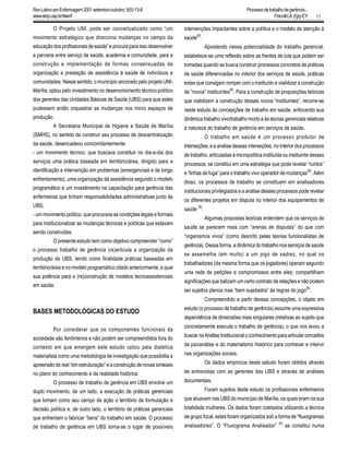 15
O Projeto UNI, pode ser conceitualizado como “um
movimento estratégico que direciona mudanças no campo da
educação dos profissionais de saúde” e procura para isso desenvolver
a parceria entre serviço de saúde, academia e comunidade, para a
construção e implementação de formas consensuadas de
organização e prestação de assistência à saúde de indivíduos e
comunidades. Nesse sentido, o município ancorado pelo projeto UNI-
Marília, optou pelo investimento no desenvolvimento técnico-político
dos gerentes das Unidades Básicas de Saúde (UBS) para que estes
pudessem então orquestrar as mudanças nos micro espaços de
produção.
A Secretaria Municipal de Higiene e Saúde de Marília
(SMHS), no sentido de construir seu processo de descentralização
da saúde, desencadeou concomitantemente:
- um movimento técnico, que buscava constituir no dia-a-dia dos
serviços uma prática baseada em território/área, dirigido para a
identificação e intervenção em problemas (emergenciais e de longo
enfrentamento), uma organização da assistência segundo o modelo
programático e um investimento na capacitação para gerência das
enfermeiras que tinham responsabilidades administrativas junto às
UBS;
- um movimento político, que procurava as condições legais e formais
para institucionalizar as mudanças técnicas e políticas que estavam
sendo construídas.
O presente estudo tem como objetivo compreender “como”
o processo trabalho de gerência (re)articula a organização da
produção da UBS, tendo como finalidade práticas baseadas em
território/área e no modelo programático citado anteriormente, e qual
sua potência para a (re)construção de modelos tecnoassistenciais
em saúde.
BASES METODOLÓGICAS DO ESTUDO
Por considerar que os componentes funcionais da
sociedade são fenômenos e não podem ser compreendidos fora do
contexto em que emergem este estudo optou pela dialética
materialista como uma metodologia de investigação que possibilita a
apreensão do real “em estruturação” e a construção de novas sínteses
no plano do conhecimento e da realidade histórica.
O processo de trabalho de gerência em UBS envolve um
duplo movimento, de um lado, a execução de práticas gerenciais
que tomam como seu campo de ação o território de formulação e
decisão política e, de outro lado, o território de práticas gerenciais
que enfrentam o fabricar “bens” do trabalho em saúde. O processo
de trabalho de gerência em UBS torna-se o lugar de possíveis
intervenções impactantes sobre a política e o modelo de atenção à
saúde(6)
.
Apostando nessa potencialidade do trabalho gerencial,
estabelece-se uma reflexão sobre as frentes de luta que podem ser
tomadas quando se busca construir processos concretos de práticas
de saúde diferenciadas no interior dos serviços de saúde, práticas
estas que consigam romper com o instituído e viabilizar a construção
de “novos” instituíntes(6)
. Para a construção de proposições teóricas
que viabilizem a construção desses novos “instituintes”, recorre-se
neste estudo às concepções de trabalho em saúde, enfocando sua
dinâmica trabalho vivo/trabalho morto e às teorias gerenciais relativas
à natureza do trabalho de gerência em serviços de saúde.
O trabalho em saúde é um processo produtor de
interseções, e a análise dessas interseções, no interior dos processos
de trabalho, articuladas à micropolítica instituída ou instituinte desses
processos, se constitui em uma estratégia que pode revelar “ruídos”
e “linhas de fuga” para o trabalho vivo operador de mudanças(6)
. Além
disso, os processos de trabalho se constituem em analisadores
institucionais privilegiados e a análise desses processos pode revelar
os diferentes projetos em disputa no interior dos equipamentos de
saúde
(6)
.
Algumas propostas teóricas entendem que os serviços de
saúde se parecem mais com “arenas de disputas” do que com
“organismos vivos” (como descrito pelas teorias funcionalistas de
gerência). Dessa forma, a dinâmica do trabalho nos serviços de saúde
se assemelha (em muito) a um jogo de xadrez, no qual os
trabalhadores (da mesma forma que os jogadores) operam segundo
uma rede de petições e compromissos entre eles; compartilham
significações que balizam um certo contrato de relações e não podem
ser sujeitos plenos mas “bem sujeitados” às regras do jogo
(6)
.
Compreendido a partir dessas concepções, o objeto em
estudo (o processo de trabalho de gerência) assume uma expressiva
dependência de dimensões mais singulares (relativas ao sujeito que
concretamente executa o trabalho de gerência), o que nos levou a
buscarnaAnáliseInstitucionaloconhecimentoparaarticularconceitos
da psicanálise e do materialismo histórico para conhecer e intervir
nas organizações sociais.
Os dados empíricos deste estudo foram obtidos através
de entrevistas com as gerentes das UBS e através de análises
documentais.
Foram sujeitos deste estudo os profissionais enfermeiros
que atuavam nas UBS do município de Marília, os quais eram na sua
totalidade mulheres. Os dados foram coletados utilizando a técnica
de grupo focal, estes foram organizados sob a forma de “fluxogramas
analisadores”. O “Fluxograma Analisador”
(6)
se constitui numa
RevLatino-amEnfermagem2001setembro-outubro;9(5):13-8
www.eerp.usp.br/rlaenf
Processodetrabalhodegerência...
FracolliLA,EgryEY.
 