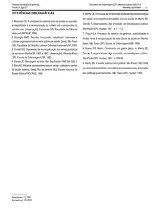 18
REFERÊNCIAS BIBLIOGRÁFICAS
1. Menezes CS. A unicidade do sistema único de saúde em questão:
a integralidade e a hierarquização do cuidado sob a perspectiva do
trabalho vivo. [dissertação]. Campinas (SP): Faculdade de Ciências
Médicas/UNICAMP; 1998.
2. Marsiglia RMG. Servidor, funcionário, trabalhador: interesses e
culturas organizacionais no setor público de saúde. [tese]. São Paulo
(SP): Faculdade de Filosofia, Letras e Ciências Humanas/USP; 1993.
3. Chirelli MQ. O processo de municipalização dos serviços públicos
de saúde em Marília/SP, 1983 a 1992. [dissertação]. Ribeirão Preto
(SP): Escola de Enfermagem/USP; 1995.
4. Seixas JC. Mensagem ao leitor. Rev Esp Saúde 1996 Set; 5(5):3.
5.SilvaAG.Modelostecnoassistenciaisemsaúde:odebatenocampo
da saúde coletiva. [tese]. Rio de Janeiro (RJ): Escola Nacional de
Saúde Pública/FIOCRUZ; 1996.
6. Merhy EE. Em busca de ferramentas analisadoras das tecnologias
em saúde: a micropolítica do trabalho vivo em saúde. In: Merhy EE,
Onocko R, organizadores. Agir em saúde: um desafio para o público.
São Paulo (SP): Hucitec; 1997. p. 71-112.
7. Fracolli LA. Processo de trabalho de gerência: possibilidades e
limites frente à reorganização da rede básica de saúde em Marília.
[tese]. São Paulo (SP): Escola de Enfermagem/USP; 1999.
8. Bueno WS. Betim: Construindo um gestor pleno. In: Merhy EE,
Onocko R, organizadores. Agir em saúde: um desafio para o público.
São Paulo (SP): Hucitec; 1997. p. 169-96.
9. Merhy EE. A saúde pública como política: São Paulo 1920-1948,
osmovimentossanitários,osmodelostecnoassistenciaiseaformação
das políticas governamentais. São Paulo (SP): Hucitec; 1992.
Recebidoem:7.2.2000
Aprovadoem:13.8.2001
RevLatino-amEnfermagem2001setembro-outubro;9(5):13-8
www.eerp.usp.br/rlaenf
Processodetrabalhodegerência...
FracolliLA,EgryEY.
 