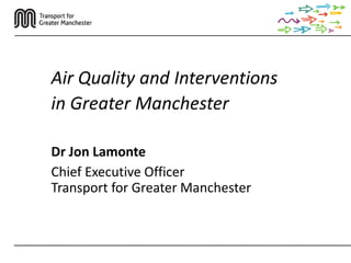 Air Quality and Interventions
in Greater Manchester
Dr Jon Lamonte
Chief Executive Officer
Transport for Greater Manchester
 
