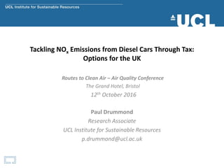 Tackling NOx Emissions from Diesel Cars Through Tax:
Options for the UK
Paul Drummond
Research Associate
UCL Institute for Sustainable Resources
p.drummond@ucl.ac.uk
Routes to Clean Air – Air Quality Conference
The Grand Hotel, Bristol
12th October 2016
 
