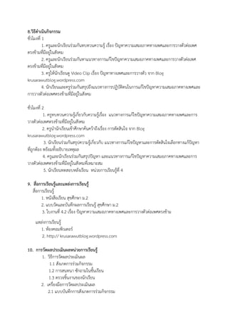8.วิธีดําเนินกิจกรรม
ชั่วโมงที่ 1
1. ครูและนักเรียนร่วมกันทบทวนความรู้ เรื่อง ปัญหาความเสมอภาคทางเพศและการวางตัวต่อเพศ
ตรงข้ามที่มีอยู่ในสังคม
2. ครูและนักเรียนร่วมกันหาแนวทางการแก้ไขปัญหาความเสมอภาคทางเพศและการวางตัวต่อเพศ
ตรงข้ามที่มีอยู่ในสังคม
3. ครูให้นักเรียนดู Video Clip เรื่อง ปัญหาทางเพศและการวางตัว จาก Blog
krusarawutblog.wordpress.com
4. นักเรียนและครูร่วมกันสรุปถึงแนวทางการปฏิบัติตนในการแก้ไขปัญหาความเสมอภาคทางเพศและ
การวางตัวต่อเพศตรงข้ามที่มีอยู่ในสังคม
ชั่วโมงที่ 2
1. ครูทบทวนความรู้เกี่ยวกับความรู้เรื่อง แนวทางการแก้ไขปัญหาความเสมอภาคทางเพศและการ
วางตัวต่อเพศตรงข้ามที่มีอยู่ในสังคม
2. ครูนํานักเรียนเข้าศึกษาค้นคว้าถึงเรื่อง การตัดสินใจ จาก Blog
krusarawutblog.wordpress.com
3. นักเรียนร่วมกันสรุปความรู้เกี่ยวกับ แนวทางการแก้ไขปัญหาและการตัดสินใจเลือกทางแก้ปัญหา
ที่ถูกต้อง พร้อมทั้งอธิบายเหตุผล
4. ครูและนักเรียนร่วมกันสรุปปัญหา และแนวทางการแก้ไขปัญหาความเสมอภาคทางเพศและการ
วางตัวต่อเพศตรงข้ามที่มีอยู่ในสังคมที่เหมาะสม
5. นักเรียนทดสอบหลังเรียน หน่วยการเรียนรู้ที่ 4
9. สื่อการเรียนรู้และแหล่งการเรียนรู้
สื่อการเรียนรู้
1. หนังสือเรียน สุขศึกษา ม.2
2. แบบวัดและบันทึกผลการเรียนรู้ สุขศึกษา ม.2
3. ใบงานที่ 4.2 เรื่อง ปัญหาความเสมอภาคทางเพศและการวางตัวต่อเพศตรงข้าม
แหล่งการเรียนรู้
1. ห้องคอมพิวเตอร์
2. http:// krusarawutblog.wordpress.com
10. การวัดผลประเมินผลหน่วยการเรียนรู้
1. วิธีการวัดผลประเมินผล
1.1 สังเกตการร่วมกิจกรรม
1.2 การสนทนา ซักถามในชั้นเรียน
1.3 ตรวจชิ้นงานของนักเรียน
2. เครื่องมือการวัดผลประเมินผล
2.1 แบบบันทึกการสังเกตการร่วมกิจกรรม
 