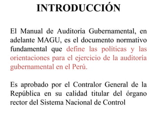 INTRODUCCIÓN
El Manual de Auditoría Gubernamental, en
adelante MAGU, es el documento normativo
fundamental que define las ...