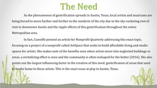As the phenomenon of gentrification spreads in Austin, Texas, local artists and musicians are
being forced to move further and further to the outskirts of the city due to the sky-rocketing cost of
rent in downtown Austin and the ripple effects of this gentrification throughout the entire
Metropolitan area.
In fact, Cunniffe penned an article for Nonprofit Quarterly addressing this exact topic,
focusing on a project of a nonprofit called ArtSpace that seeks to build affordable living and studio
spaces for artists. She makes note of the benefits seen when artists move into neglected buildings or
areas, a revitalizing effect is seen and the community is often reshaped for the better (2016). She also
points out the largest influencing factor in the creation of this need: gentrification of areas that used
to be the home to these artists. This is the exact issue at play in Austin, Texas.
The Need
 