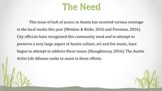 This issue of lack of access in Austin has received various coverage
in the local media this year (Weidaw & Ricke, 2016 and Freeman, 2016).
City officials have recognized this community need and in attempt to
preserve a very large aspect of Austin culture, art and live music, have
begun to attempt to address these issues (Shaughnessy, 2016). The Austin
Artist Life Alliance seeks to assist in these efforts.
The Need
 
